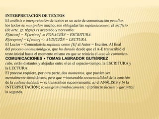 INTERPRETACIÓN DE TEXTOS
El análisis e interpretación de textos es un acto de comunicación peculiar,
los textos se manipulan mucho; son obligadas las suplantaciones; el artificio
(de arte, gr. tégne) es aceptado y necesario:
E[misor] = E[scritor] -» FONACIÓN = ESCRITURA.
R[eceptor] = L[ector] <- AUDICIÓN = LECTURA.
El Lector = Comentarista suplanta como [E] al Autor = Escritor. Al final
del proceso onomasiológico, que ha durado desde que el A-E transcribió el
texto inicial hasta el momento mismo en que se reinicia el acto de comunica-
COMUNICACIONES • TOMAS LABRADOR GUTIÉRREZ
ción, están distantes y alejadas entre sí en el espacio-tiempo, la ESCRITURA y
la LECTURA.
El proceso requiere, por otra parte, dos momentos, que pueden ser
mentalmente simultáneos, pero que —inexorable secuencialidad de la emisión
de la cadena hablada— se transcriben sucesivamente: a) el ANÁLISIS y b) la
INTERPRETACIÓN; se integran armónicamente: el primero facilita y garantiza
la segunda.
 