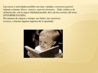 Las tareas o actividades posibles son muy variadas: estructura general,
interna y externa, léxico, sintaxis, aspectos formales... Todo conduce a la
delimitación, con la mayor fidelidad posible, del o de los sentidos del texto
(INTERPRETACIÓN).
Por razones de espacio y tiempo, me limito, tras sucesivas
lecturas, a ilustrar algunos aspectos de lo apuntado.
 