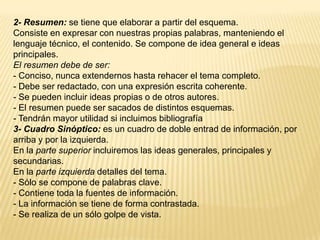 2- Resumen: se tiene que elaborar a partir del esquema.
Consiste en expresar con nuestras propias palabras, manteniendo el
lenguaje técnico, el contenido. Se compone de idea general e ideas
principales.
El resumen debe de ser:
- Conciso, nunca extendernos hasta rehacer el tema completo.
- Debe ser redactado, con una expresión escrita coherente.
- Se pueden incluir ideas propias o de otros autores.
- El resumen puede ser sacados de distintos esquemas.
- Tendrán mayor utilidad si incluimos bibliografía
3- Cuadro Sinóptico: es un cuadro de doble entrad de información, por
arriba y por la izquierda.
En la parte superior incluiremos las ideas generales, principales y
secundarias.
En la parte izquierda detalles del tema.
- Sólo se compone de palabras clave.
- Contiene toda la fuentes de información.
- La información se tiene de forma contrastada.
- Se realiza de un sólo golpe de vista.
 