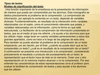 Tipos de textos
Niveles de significación del texto
. Una función importante de la enseñanza es la presentación de información
de manera que pueda ser comprendida por los alumnos. Esta monografía se
dedica precisamente al problema de la comprensión. La comprensión de
información, por ejemplo la contenida en un texto, depende de variables
diversas. Fundamentalmente, es resultado de la interacción entre variables
relacionadas con el sujeto, como el conocimiento relevante que posea, y
variables relacionadas con la información, como la forma en que esté
estructurada. La facilitación de la comprensión de información presentada en
textos, que es el medio al que me referiré, y la ayuda a los alumnos para que
los utilicen mejor, exige tener en cuenta variables pertenecientes a estos dos
grandes apartados, como se hace a lo largo de las páginas de esta obra.
Pero también se puede abordar el problema de la comprensión de un texto
empezando, por así decirlo, por el final: ¿cuándo se puede decir que se ha
comprendido un texto? ¿cuál es el resultado de la comprensión de un texto?
A continuación se presenta una introducción a la comprensión, considerando
precisamente el resultado o producto del procesamiento de un texto: la
representación que el lector hace de éste en la memoria. Crear una u otra
representación en la memoria implica alcanzar o no la comprensión. Por eso,
entender las características de estas representaciones sirve al profesor para
evaluar la facilidad de comprensión de textos y para ayudar a los alumnos
que los utilizan.
 