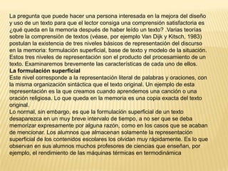 La pregunta que puede hacer una persona interesada en la mejora del diseño
y uso de un texto para que el lector consiga una comprensión satisfactoria es
¿qué queda en la memoria después de haber leído un texto? .Varias teorías
sobre la comprensión de textos (véase, por ejemplo Van Dijk y Kitsch, 1983)
postulan la existencia de tres niveles básicos de representación del discurso
en la memoria: formulación superficial, base de texto y modelo de la situación.
Estos tres niveles de representación son el producto del procesamiento de un
texto. Examinaremos brevemente las características de cada uno de ellos.
La formulación superficial
Este nivel corresponde a la representación literal de palabras y oraciones, con
la misma organización sintáctica que el texto original. Un ejemplo de esta
representación es la que creamos cuando aprendemos una canción o una
oración religiosa. Lo que queda en la memoria es una copia exacta del texto
original.
Lo normal, sin embargo, es que la formulación superficial de un texto
desaparezca en un muy breve intervalo de tiempo, a no ser que se deba
memorizar expresamente por alguna razón, como en los casos que se acaban
de mencionar. Los alumnos que almacenan solamente la representación
superficial de los contenidos escolares los olvidan muy rápidamente. Es lo que
observan en sus alumnos muchos profesores de ciencias que enseñan, por
ejemplo, el rendimiento de las máquinas térmicas en termodinámica
 