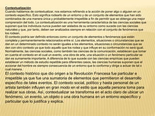 Contextualización
Cuando hablamos de contextualizar, nos estamos refiriendo a la acción de poner algo o alguien en un
contexto específico. Esto significa rodearlo de un entorno y de un conjunto de elementos que han sido
combinados de una manera única y probablemente irrepetible a fin de permitir que se obtenga una mejor
comprensión del todo. La contextualización es una herramienta característica de las ciencias sociales que
suponen que los individuos nunca pueden ser aislados de su entorno como sucede con las ciencias
naturales y que, por tanto, deben ser analizados siempre en relación con el conjunto de fenómenos que
los rodean.
El contexto podría ser definido entonces como un conjunto de elementos o fenómenos que están
completa y permanentemente relacionados entre sí. Los elementos, situaciones o circunstancias que se
dan en un determinado contexto no serán iguales a los elementos, situaciones o circunstancias que se
den con otro contexto ya que todo aquello que los rodea y que influye en su conformación no será igual.
Normalmente, las ciencias sociales, como también las ciencias de la comunicación, establecen que tomar
en cuenta el contexto en el cual un evento, una obra de arte, una situación o un fenómeno particular se
dan es sumamente importante. A diferencia de lo que sucede con las ciencias empíricas que pueden
establecer un método de estudio repetible para diferentes casos, las ciencias humanas suponen que el
accionar del hombre es siempre consecuencia de un entorno que lo conforma y dirige a actuar de tal o
cual manera.
El contexto histórico que dio origen a la Revolución Francesa fue particular e
irrepetible ya que fue una sumatoria de elementos que permitieron el desarrollo
específico de tales eventos. El contexto social, político y hasta personal de un
artista también influyen en gran modo en el estilo que aquella persona toma para
realizar sus obras. Así, contextualizar se transforma en el acto claro de ubicar un
fenómeno, un evento, un objeto o una obra humana en un entorno específico y
particular que lo justifica y explica.
 