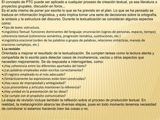 El concepto de PTC puede ser aplicado a cualquier proceso de creación textual, ya sea literatura o
proyectos grupales, discusión en foros...
Es el acto mismo de poner por escrito lo que se ha previsto en el plan. Lo que se ha pensado se
traduce en información lingüística, y esto implica tomar una serie de decisiones sobre la ortografía,
la sintaxis y la estructura del discurso. Durante la textualización se consideran algunos aspectos
como:
•Tipo de texto: estructura.
•Lingüística Textual: funciones dominantes del lenguaje; enunciación (signos de personas, espacio, tiempo);
coherencia textual (coherencia semántica, progresión temática, sustituciones, etc.)
•Lingüística oracional (orden de las palabras o grupos de palabras, relaciones sintácticas, manejo de
oraciones complejas, etc.)
1.La revisión
Orientada a mejorar el resultado de la textualización. Se cumplen tareas como la lectura atenta y
compartida de lo escrito para detectar casos de incoherencia, vacíos u otros aspectos que
necesiten mejoramiento. Se da respuesta a interrogantes, como:
•¿Hay coherencia entre los diferentes apartados del texto?
•¿Las palabras empleadas están escritas correctamente?
•¿El registro empleado es el más adecuado?
•¿Sintácticamente las expresiones están bien construidas?
•¿Hay casos de impropiedad y ambigüedad?
•¿Los pronombres y artículos mantienen la referencia?
•¿Hay unidad en la presentación de las ideas?
•¿Se cumple con el propósito comunicativo?
La etapa de revisión incluye también la reflexión sobre el proceso de producción textual. En
realidad, la metacognición abarca las diversas etapas, pues en todo momento tenemos necesidad
de corroborar si estamos haciendo bien las cosas o no.
 