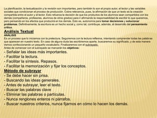 La planificación, la textualización y la revisión son importantes, pero también lo son el propio autor, el lector y las variables
sociales que condicionan el proceso de producción. Cobra relevancia, pues, la afirmación de que un texto es la creación
compartida entre el autor y el lector. Esto refuerza la decisión de que los productos de los alumnos sean compartidos con los
demás (compañeros, profesores, alumnos de otros grados) para ir afirmando la responsabilidad de escribir lo que queremos,
pero pensando en los efectos que producirá en los demás. Esto es, autonomía para tomar decisiones y solucionar
problemas. Definitivamente, la escritura es un hecho social y, como tal, contribuye, además, al desarrollo del pensamiento
crítico.
Análisis Textual
ANÁLISIS
Es un proceso que lo iniciamos con la prelectura. Seguiremos con la lectura reflexiva, intentando comprender todas las palabras
que aparecen en nuestro texto. En caso de alguna duda las escribiremos aparte, buscaremos su significado, y de esta manera
iremos confeccionando un pequeño vocabulario. Finalizaremos con el subrayado.
Antes de comenzar con el subrayado se marcarán los objetivos:
- Señalar las ideas más importantes.
- Facilitar la lectura.
- Facilitar la síntesis. Repasos.
- Facilitar la memorización y fijar los conceptos.
Método de subrayar
- Se debe hacer sin prisa.
- Buscando las ideas generales.
- Antes de subrayar, leer el texto.
- Buscar las palabras clave
- Eliminar las palabras o partículas.
- Nunca renglones enteros ni párrafos.
- Buscar nuestros criterios, nunca fijarnos en cómo lo hacen los demás.
 