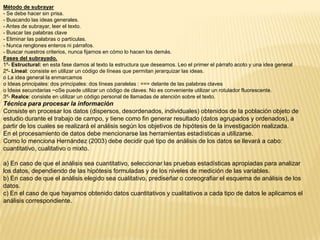 Método de subrayar
- Se debe hacer sin prisa.
- Buscando las ideas generales.
- Antes de subrayar, leer el texto.
- Buscar las palabras clave
- Eliminar las palabras o partículas.
- Nunca renglones enteros ni párrafos.
- Buscar nuestros criterios, nunca fijarnos en cómo lo hacen los demás.
Fases del subrayado.
1º- Estructural: en esta fase damos al texto la estructura que deseamos. Leo el primer el párrafo acoto y una idea general
2º- Lineal: consiste en utilizar un código de líneas que permitan jerarquizar las ideas.
o La idea general la enmarcamos
o Ideas principales: dos principales: dos líneas paralelas : === delante de las palabras claves
o Ideas secundarias ~oSe puede utilizar un código de claves. No es conveniente utilizar un rotulador fluorescente.
3º- Realce: consiste en utilizar un código personal de llamadas de atención sobre el texto.
Técnica para procesar la información
Consiste en procesar los datos (dispersos, desordenados, individuales) obtenidos de la población objeto de
estudio durante el trabajo de campo, y tiene como fin generar resultado (datos agrupados y ordenados), a
partir de los cuales se realizará el análisis según los objetivos de hipótesis de la investigación realizada.
En el procesamiento de datos debe mencionarse las herramientas estadísticas a utilizarse.
Como lo menciona Hernández (2003) debe decidir qué tipo de análisis de los datos se llevará a cabo:
cuantitativo, cualitativo o mixto.

a) En caso de que el análisis sea cuantitativo, seleccionar las pruebas estadísticas apropiadas para analizar
los datos, dependiendo de las hipótesis formuladas y de los niveles de medición de las variables.
b) En caso de que el análisis elegido sea cualitativo, prediseñar o coreografiar el esquema de análisis de los
datos.
c) En el caso de que hayamos obtenido datos cuantitativos y cualitativos a cada tipo de datos le aplicamos el
análisis correspondiente.
 
