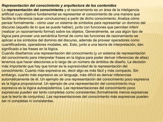 Representación del conocimiento y arquitectura de los contenidos
La representación del conocimiento y el razonamiento es un área de la inteligencia
artificial cuyo objetivo fundamental es representar el conocimiento de una manera que
facilite la inferencia (sacar conclusiones) a partir de dicho conocimiento. Analiza cómo
pensar formalmente - cómo usar un sistema de símbolos para representar un dominio del
discurso (aquello de lo que se puede hablar), junto con funciones que permitan inferir
(realizar un razonamiento formal) sobre los objetos. Generalmente, se usa algún tipo de
lógica para proveer una semántica formal de como las funciones de razonamiento se
aplican a los símbolos del dominio del discurso, además de proveer operadores como
cuantificadores, operadores modales, etc. Esto, junto a una teoría de interpretación, dan
significado a las frases en la lógica.
Cuando diseñamos una representación del conocimiento (y un sistema de representación
del conocimiento para interpretar frases en la lógica para poder derivar inferencias de ellas)
tenemos que hacer elecciones a lo largo de un número de ámbitos de diseño. La decisión
más importante que hay que tomar es la expresividad de la representación del
conocimiento. Cuanto más expresiva es, decir algo es más fácil y más compacto. Sin
embargo, cuanto más expresivo es un lenguaje, más difícil es derivar inferencias
automáticamente de él. Un ejemplo de una representación del conocimiento poco expresiva
es la lógica proposicional. Un ejemplo de una representación del conocimiento muy
expresiva es la lógica autoepistémica. Las representaciones del conocimiento poco
expresivas pueden ser tanto completas como consistentes (formalmente menos expresivas
que la teoría de conjuntos). Las representaciones del conocimiento más expresivas pueden
ser ni completas ni consistentes.
 