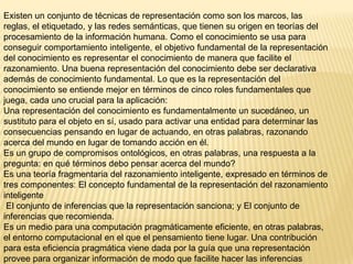 Existen un conjunto de técnicas de representación como son los marcos, las
reglas, el etiquetado, y las redes semánticas, que tienen su origen en teorías del
procesamiento de la información humana. Como el conocimiento se usa para
conseguir comportamiento inteligente, el objetivo fundamental de la representación
del conocimiento es representar el conocimiento de manera que facilite el
razonamiento. Una buena representación del conocimiento debe ser declarativa
además de conocimiento fundamental. Lo que es la representación del
conocimiento se entiende mejor en términos de cinco roles fundamentales que
juega, cada uno crucial para la aplicación:
Una representación del conocimiento es fundamentalmente un sucedáneo, un
sustituto para el objeto en sí, usado para activar una entidad para determinar las
consecuencias pensando en lugar de actuando, en otras palabras, razonando
acerca del mundo en lugar de tomando acción en él.
Es un grupo de compromisos ontológicos, en otras palabras, una respuesta a la
pregunta: en qué términos debo pensar acerca del mundo?
Es una teoría fragmentaria del razonamiento inteligente, expresado en términos de
tres componentes: El concepto fundamental de la representación del razonamiento
inteligente
 El conjunto de inferencias que la representación sanciona; y El conjunto de
inferencias que recomienda.
Es un medio para una computación pragmáticamente eficiente, en otras palabras,
el entorno computacional en el que el pensamiento tiene lugar. Una contribución
para esta eficiencia pragmática viene dada por la guía que una representación
provee para organizar información de modo que facilite hacer las inferencias
 
