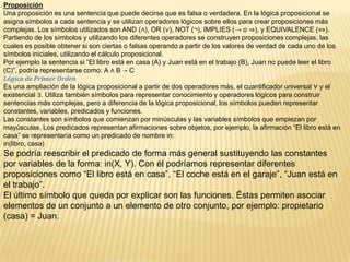 Proposición
Una proposición es una sentencia que puede decirse que es falsa o verdadera. En la lógica proposicional se
asigna símbolos a cada sentencia y se utilizan operadores lógicos sobre ellos para crear proposiciones más
complejas. Los símbolos utilizados son AND (∧), OR (∨), NOT (¬), IMPLIES (→ o ⇒), y EQUIVALENCE (⇔).
Partiendo de los símbolos y utilizando los diferentes operadores se construyen proposiciones complejas, las
cuales es posible obtener si son ciertas o falsas operando a partir de los valores de verdad de cada uno de los
símbolos iniciales, utilizando el cálculo proposicional.
Por ejemplo la sentencia si “El libro está en casa (A) y Juan está en el trabajo (B), Juan no puede leer el libro
(C)”, podría representarse como: A ∧ B → C
Lógica de Primer Orden
Es una ampliación de la lógica proposicional a partir de dos operadores más, el cuantificador universal ∀ y el
existencial ∃. Utiliza también símbolos para representar conocimiento y operadores lógicos para construir
sentencias más complejas, pero a diferencia de la lógica proposicional, los símbolos pueden representar
constantes, variables, predicados y funciones.
Las constantes son símbolos que comienzan por minúsculas y las variables símbolos que empiezan por
mayúsculas. Los predicados representan afirmaciones sobre objetos, por ejemplo, la afirmación “El libro está en
casa” se representaría como un predicado de nombre in:
in(libro, casa)
Se podría reescribir el predicado de forma más general sustituyendo las constantes
por variables de la forma: in(X, Y). Con él podríamos representar diferentes
proposiciones como “El libro está en casa”, “El coche está en el garaje”, “Juan está en
el trabajo”.
El último símbolo que queda por explicar son las funciones. Éstas permiten asociar
elementos de un conjunto a un elemento de otro conjunto, por ejemplo: propietario
(casa) = Juan.
 