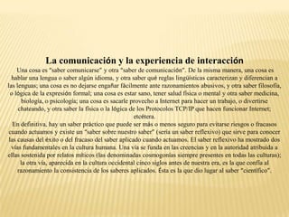 La comunicación y la experiencia de interacción
     Una cosa es “saber comunicarse” y otra “saber de comunicación”. De la misma manera, una cosa es
  hablar una lengua o saber algún idioma, y otra saber qué reglas lingüísticas caracterizan y diferencian a
las lenguas; una cosa es no dejarse engañar fácilmente ante razonamientos abusivos, y otra saber filosofía,
  o lógica de la expresión formal; una cosa es estar sano, tener salud física o mental y otra saber medicina,
       biología, o psicología; una cosa es sacarle provecho a Internet para hacer un trabajo, o divertirse
     chateando, y otra saber la física o la lógica de los Protocolos TCP/IP que hacen funcionar Internet;
                                                    etcétera.
   En definitiva, hay un saber práctico que puede ser más o menos seguro para evitarse riesgos o fracasos
 cuando actuamos y existe un “saber sobre nuestro saber” (sería un saber reflexivo) que sirve para conocer
 las causas del éxito o del fracaso del saber aplicado cuando actuamos. El saber reflexivo ha mostrado dos
  vías fundamentales en la cultura humana. Una vía se funda en las creencias y en la autoridad atribuida a
ellas sostenida por relatos míticos (las denominadas cosmogonías siempre presentes en todas las culturas);
      la otra vía, aparecida en la cultura occidental cinco siglos antes de nuestra era, es la que confía al
     razonamiento la consistencia de los saberes aplicados. Ésta es la que dio lugar al saber “científico”.
 
