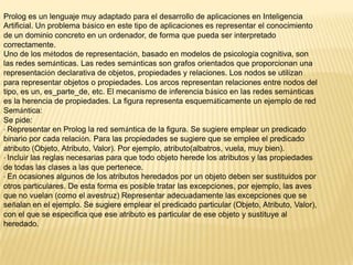 Prolog es un lenguaje muy adaptado para el desarrollo de aplicaciones en Inteligencia
Artificial. Un problema básico en este tipo de aplicaciones es representar el conocimiento
de un dominio concreto en un ordenador, de forma que pueda ser interpretado
correctamente.
Uno de los métodos de representación, basado en modelos de psicología cognitiva, son
las redes semánticas. Las redes semánticas son grafos orientados que proporcionan una
representación declarativa de objetos, propiedades y relaciones. Los nodos se utilizan
para representar objetos o propiedades. Los arcos representan relaciones entre nodos del
tipo, es un, es_parte_de, etc. El mecanismo de inferencia básico en las redes semánticas
es la herencia de propiedades. La figura representa esquemáticamente un ejemplo de red
Semántica:
Se pide:
· Representar en Prolog la red semántica de la figura. Se sugiere emplear un predicado
binario por cada relación. Para las propiedades se sugiere que se emplee el predicado
atributo (Objeto, Atributo, Valor). Por ejemplo, atributo(albatros, vuela, muy bien).
· Incluir las reglas necesarias para que todo objeto herede los atributos y las propiedades
de todas las clases a las que pertenece.
· En ocasiones algunos de los atributos heredados por un objeto deben ser sustituidos por
otros particulares. De esta forma es posible tratar las excepciones, por ejemplo, las aves
que no vuelan (como el avestruz) Representar adecuadamente las excepciones que se
señalan en el ejemplo. Se sugiere emplear el predicado particular (Objeto, Atributo, Valor),
con el que se especifica que ese atributo es particular de ese objeto y sustituye al
heredado.
 