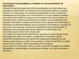 Convergencia de paradigmas y modelos en el procesamiento de
información.
Internet ha trastocado gran parte de los paradigmas que hasta ahora nos
ayudaban a comprender los procesos de comunicación pública en medios
masivos. En lo que sigue, me propongo sistematizar los diez cambios de
paradigmas que dan lugar a la e-Comunicación, el nuevo paisaje mediático
que emerge con la Red: el usuario como eje del proceso comunicativo, el
contenido como vector de identidad de los medios, la universalización del
lenguaje multimedia, la exigencia de tiempo real, la gestión de la abundancia
informativa, la desintermediación de los procesos comunicativos, el acento en
el acceso a los sistemas, las diversas dimensiones de la interactividad, el
hipertexto como gramática del mundo digital y la revalorización del
conocimiento por encima de la información.
Los medios de comunicación electrónicos, gracias a la concurrencia de las
tecnologías del cable y el satélite, consiguieron en los años ochenta
segmentar temáticamente sus ofertas de programación pasando así del
modelo broadcasting al modelo narrowcasting. La Red ha permitido un grado
más en esta evolución: del narrowcasting al Pont-casting.
Los servicios de información online no sólo se orientan a targets con perfiles
demográficos, profesionales o económicos similares, sino que se orientan a
individuos,
 
