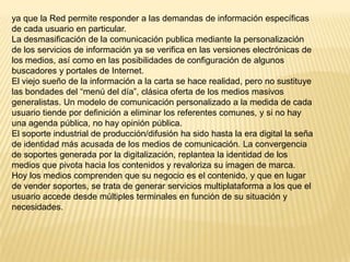 ya que la Red permite responder a las demandas de información específicas
de cada usuario en particular.
La desmasificación de la comunicación publica mediante la personalización
de los servicios de información ya se verifica en las versiones electrónicas de
los medios, así como en las posibilidades de configuración de algunos
buscadores y portales de Internet.
El viejo sueño de la información a la carta se hace realidad, pero no sustituye
las bondades del “menú del día”, clásica oferta de los medios masivos
generalistas. Un modelo de comunicación personalizado a la medida de cada
usuario tiende por definición a eliminar los referentes comunes, y si no hay
una agenda pública, no hay opinión pública.
El soporte industrial de producción/difusión ha sido hasta la era digital la seña
de identidad más acusada de los medios de comunicación. La convergencia
de soportes generada por la digitalización, replantea la identidad de los
medios que pivota hacia los contenidos y revaloriza su imagen de marca.
Hoy los medios comprenden que su negocio es el contenido, y que en lugar
de vender soportes, se trata de generar servicios multiplataforma a los que el
usuario accede desde múltiples terminales en función de su situación y
necesidades.
 