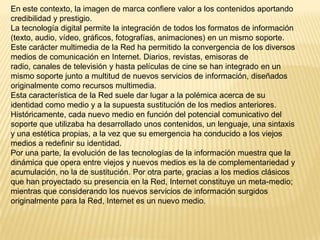 En este contexto, la imagen de marca confiere valor a los contenidos aportando
credibilidad y prestigio.
La tecnología digital permite la integración de todos los formatos de información
(texto, audio, vídeo, gráficos, fotografías, animaciones) en un mismo soporte.
Este carácter multimedia de la Red ha permitido la convergencia de los diversos
medios de comunicación en Internet. Diarios, revistas, emisoras de
radio, canales de televisión y hasta películas de cine se han integrado en un
mismo soporte junto a multitud de nuevos servicios de información, diseñados
originalmente como recursos multimedia.
Esta característica de la Red suele dar lugar a la polémica acerca de su
identidad como medio y a la supuesta sustitución de los medios anteriores.
Históricamente, cada nuevo medio en función del potencial comunicativo del
soporte que utilizaba ha desarrollado unos contenidos, un lenguaje, una sintaxis
y una estética propias, a la vez que su emergencia ha conducido a los viejos
medios a redefinir su identidad.
Por una parte, la evolución de las tecnologías de la información muestra que la
dinámica que opera entre viejos y nuevos medios es la de complementariedad y
acumulación, no la de sustitución. Por otra parte, gracias a los medios clásicos
que han proyectado su presencia en la Red, Internet constituye un meta-medio;
mientras que considerando los nuevos servicios de información surgidos
originalmente para la Red, Internet es un nuevo medio.
 