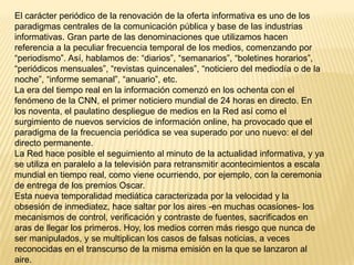 El carácter periódico de la renovación de la oferta informativa es uno de los
paradigmas centrales de la comunicación pública y base de las industrias
informativas. Gran parte de las denominaciones que utilizamos hacen
referencia a la peculiar frecuencia temporal de los medios, comenzando por
“periodismo”. Así, hablamos de: “diarios”, “semanarios”, “boletines horarios”,
“periódicos mensuales”, “revistas quincenales”, “noticiero del mediodía o de la
noche”, “informe semanal”, “anuario”, etc.
La era del tiempo real en la información comenzó en los ochenta con el
fenómeno de la CNN, el primer noticiero mundial de 24 horas en directo. En
los noventa, el paulatino despliegue de medios en la Red así como el
surgimiento de nuevos servicios de información online, ha provocado que el
paradigma de la frecuencia periódica se vea superado por uno nuevo: el del
directo permanente.
La Red hace posible el seguimiento al minuto de la actualidad informativa, y ya
se utiliza en paralelo a la televisión para retransmitir acontecimientos a escala
mundial en tiempo real, como viene ocurriendo, por ejemplo, con la ceremonia
de entrega de los premios Oscar.
Esta nueva temporalidad mediática caracterizada por la velocidad y la
obsesión de inmediatez, hace saltar por los aires -en muchas ocasiones- los
mecanismos de control, verificación y contraste de fuentes, sacrificados en
aras de llegar los primeros. Hoy, los medios corren más riesgo que nunca de
ser manipulados, y se multiplican los casos de falsas noticias, a veces
reconocidas en el transcurso de la misma emisión en la que se lanzaron al
aire.
 