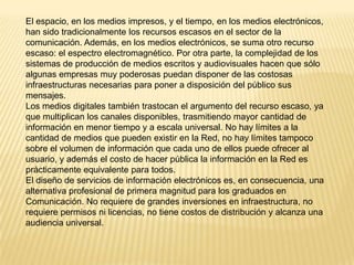 El espacio, en los medios impresos, y el tiempo, en los medios electrónicos,
han sido tradicionalmente los recursos escasos en el sector de la
comunicación. Además, en los medios electrónicos, se suma otro recurso
escaso: el espectro electromagnético. Por otra parte, la complejidad de los
sistemas de producción de medios escritos y audiovisuales hacen que sólo
algunas empresas muy poderosas puedan disponer de las costosas
infraestructuras necesarias para poner a disposición del público sus
mensajes.
Los medios digitales también trastocan el argumento del recurso escaso, ya
que multiplican los canales disponibles, trasmitiendo mayor cantidad de
información en menor tiempo y a escala universal. No hay límites a la
cantidad de medios que pueden existir en la Red, no hay límites tampoco
sobre el volumen de información que cada uno de ellos puede ofrecer al
usuario, y además el costo de hacer pública la información en la Red es
prácticamente equivalente para todos.
El diseño de servicios de información electrónicos es, en consecuencia, una
alternativa profesional de primera magnitud para los graduados en
Comunicación. No requiere de grandes inversiones en infraestructura, no
requiere permisos ni licencias, no tiene costos de distribución y alcanza una
audiencia universal.
 