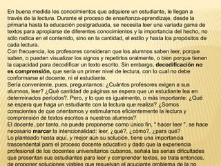 En buena medida los conocimientos que adquiere un estudiante, le llegan a
través de la lectura. Durante el proceso de enseñanza-aprendizaje, desde la
primaria hasta la educación postgraduada, se necesita leer una variada gama de
textos para apropiarse de diferentes conocimientos y la importancia del hecho, no
sólo radica en el contenido, sino en la cantidad, el estilo y hasta los propósitos de
cada lectura.
Con frecuencia, los profesores consideran que los alumnos saben leer, porque
saben, o pueden visualizar los signos y repetirlos oralmente, o bien porque tienen
la capacidad para decodificar un texto escrito. Sin embargo, decodificación no
es comprensión, que sería un primer nivel de lectura, con lo cual no debe
conformarse el docente, ni el estudiante.
Sería conveniente, pues, preguntarnos: ¿Cuántos profesores exigen a sus
alumnos, leer? ¿Qué cantidad de páginas se espera que un estudiante lea en
determinados períodos?. Pero, y lo que es igualmente, o más importante: ¿Qué
se espera que haga un estudiante con la lectura que realiza? ¿Somos
conscientes de que orientamos y estimulamos eficientemente la lectura y
comprensión de textos escritos a nuestros alumnos?
El docente, por tanto, no puede proponerse como único fin, " hacer leer ", se hace
necesario marcar la intencionalidad: leer, ¿qué?, ¿cómo?, ¿para qué?
Lo planteado hasta aquí, y mejor aún su solución, tiene una importancia
trascendental para el proceso docente educativo y dado que la experiencia
profesional de los docentes universitarios cubanos, señala las serias dificultades
que presentan sus estudiantes para leer y comprender textos, se trata entonces,
 