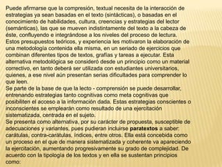 Puede afirmarse que la compresión, textual necesita de la interacción de
estrategias ya sean basadas en el texto (sintácticas), o basadas en el
conocimiento de habilidades, cultura, creencias y estrategias del lector
(semánticas), las que se mueven indistintamente del texto a la cabeza de
éste, confluyendo e integrándose a los niveles del proceso de lectura.
Estos presupuestos teóricos, y experiencia les motivaron la elaboración de
una metodología contenida ella misma, en un seriado de ejercicios que
combinan diferentes tipos de textos, grafías y tareas a ejecutar. Esta
alternativa metodológica se consideró desde un principio como un material
correctivo, en tanto deberá ser utilizada con estudiantes universitarios,
quienes, a ese nivel aún presentan serias dificultades para comprender lo
que leen.
Se parte de la base de que la lecto - comprensión se puede desarrollar,
entrenando estrategias tanto cognitivas como meta cognitivas que
posibiliten el acceso a la información dada. Estas estrategias conscientes o
inconscientes se emplearán como resultado de una ejercitación
sistematizada, centrada en el sujeto.
Se presenta como alternativa, por su carácter de propuesta, susceptible de
adecuaciones y variantes, pues pudieran incluirse paratextos a saber:
carátulas, contra-carátulas, índices, entre otros. Ella está concebida como
un proceso en el que de manera sistematizada y coherente va apareciendo
la ejercitación, aumentando progresivamente su grado de complejidad. De
acuerdo con la tipología de los textos y en ella se sustentan principios
como:
 