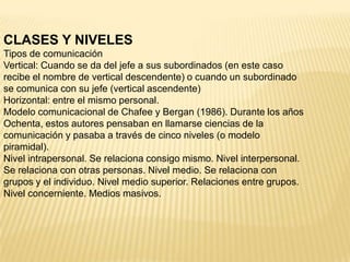 CLASES Y NIVELES
Tipos de comunicación
Vertical: Cuando se da del jefe a sus subordinados (en este caso
recibe el nombre de vertical descendente) o cuando un subordinado
se comunica con su jefe (vertical ascendente)
Horizontal: entre el mismo personal.
Modelo comunicacional de Chafee y Bergan (1986). Durante los años
Ochenta, estos autores pensaban en llamarse ciencias de la
comunicación y pasaba a través de cinco niveles (o modelo
piramidal).
Nivel intrapersonal. Se relaciona consigo mismo. Nivel interpersonal.
Se relaciona con otras personas. Nivel medio. Se relaciona con
grupos y el individuo. Nivel medio superior. Relaciones entre grupos.
Nivel concerniente. Medios masivos.
 