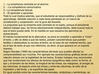1. - La enseñanza centrada en el alumno.
2 . - La competencia comunicativa.
3.- La competencia textual.
4. - El aprender a aprender.
Todo lo cual implica además, que el estudiante se responsabilice y disfrute de su
aprendizaje, dándole solución a cada tarea planteada en un marco de
socialización y cooperación, con la guía del docente.
La propuesta que se presenta está centrada en el sujeto, porque el estudiante
deberá trabajar aquí, de forma absolutamente independiente, debe buscar todo lo
que el texto pueda darle. En la medida en que resuelva los ejercicios se
autoevaluará.
El interés fundamental de la alternativa, se pone en enseñar a aprender a "mirar"
el texto, y ello se debe a que los textos, poseen características que pueden
facilitar u obstaculizar su acceso al lector, en el caso de ser material escrito, que
es el tipo de texto al que nos referimos, es decir, al que aparece en un soporte
impreso.
Según Morales (1994) las características del texto que pueden afectar su
comprensibilidad son muchas. Por ejemplo las características gráficas tienen una
relación directa con la legibilidad de los textos. Existen trabajos muy reconocidos
que han evidenciado los efectos de factores tipográficos tales como: la forma, el
tipo y el tamaño de las letras, la longitud de las líneas, los márgenes, el arreglo de
las columnas, el espacio entre las líneas y entre las columnas, el color de la
impresión y del fondo, y la superficie del papel.
En igual sentido entre las características lexicales, sintácticas y semánticas, se
 