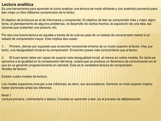Lectura analítica
Es una herramienta para aprender el cómo analizar una lectura de modo eficiente y con auténtico provecho para
leer mejor un libro (Máxima comprensión de lo leído)

El objetivo de la lectura es el de informarse y comprender. El objetivo de leer es comprender más y mejor algún
tema, el planteamiento de algunos problemas, el desarrollo de ciertos hechos, la exposición de una idea, las
razones que sustentan una postura, etc.

Por eso una buena lectura es aquella a través de la cual se pasa de un estado de comprensión menor a un
estado de comprensión mayor. Esto implica dos cosas:

1.    Primero, damos por supuesto que el escritor comprende el tema de un modo superior al lector. Hay, por
tanto, una desigualdad inicial en la comprensión. El escritor posee más conocimiento que el lector.

2.   El buen lector debe ser capaz de superar esta desigualdad inicial, al menos en cierta medida. En tanto se
aproxime a la igualdad en la comprensión del tema, notará que se produce un fenómeno de comunicación en el
que se va ganando progresivamente en claridad. Ésta es la verdadera lectura de comprensión.
Niveles de lectura

Existen cuatro niveles de lectura.

Los niveles superiores incluyen a los inferiores; es decir, son acumulativos. Dominar un nivel superior implica
haber dominado antes los inferiores:

Nivel 1
Lectura primaria, rudimentaria o básica. Consiste en aprender a leer; es el proceso de alfabetización.
 
