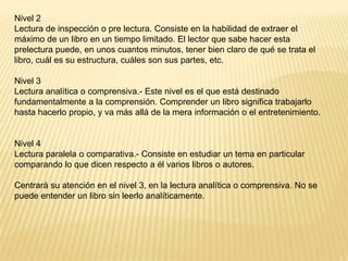 Nivel 2
Lectura de inspección o pre lectura. Consiste en la habilidad de extraer el
máximo de un libro en un tiempo limitado. El lector que sabe hacer esta
prelectura puede, en unos cuantos minutos, tener bien claro de qué se trata el
libro, cuál es su estructura, cuáles son sus partes, etc.

Nivel 3
Lectura analítica o comprensiva.- Este nivel es el que está destinado
fundamentalmente a la comprensión. Comprender un libro significa trabajarlo
hasta hacerlo propio, y va más allá de la mera información o el entretenimiento.


Nivel 4
Lectura paralela o comparativa.- Consiste en estudiar un tema en particular
comparando lo que dicen respecto a él varios libros o autores.

Centrará su atención en el nivel 3, en la lectura analítica o comprensiva. No se
puede entender un libro sin leerlo analíticamente.
 