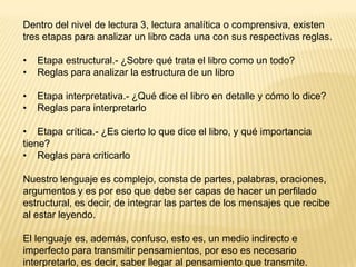 Dentro del nivel de lectura 3, lectura analítica o comprensiva, existen
tres etapas para analizar un libro cada una con sus respectivas reglas.

•   Etapa estructural.- ¿Sobre qué trata el libro como un todo?
•   Reglas para analizar la estructura de un libro

•   Etapa interpretativa.- ¿Qué dice el libro en detalle y cómo lo dice?
•   Reglas para interpretarlo

• Etapa crítica.- ¿Es cierto lo que dice el libro, y qué importancia
tiene?
• Reglas para criticarlo

Nuestro lenguaje es complejo, consta de partes, palabras, oraciones,
argumentos y es por eso que debe ser capas de hacer un perfilado
estructural, es decir, de integrar las partes de los mensajes que recibe
al estar leyendo.

El lenguaje es, además, confuso, esto es, un medio indirecto e
imperfecto para transmitir pensamientos, por eso es necesario
interpretarlo, es decir, saber llegar al pensamiento que transmite.
 