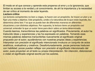 El modo en el que conoce y aprende esta propenso al error y a la ignorancia, que
limitan su acceso a la verdad y al conocimiento, de ahí la importancia y la necesidad
de ser crítico al momento de estar leyendo.
Lectura crítica
Los lectores competentes no leen a ciegas, lo hacen con un propósito. Se trazan un plan y se
fijan una meta u objetivo. Este propósito, unido a la naturaleza de lo que están leyendo, les
determina cómo leer. Y es que se puede leer de diferentes maneras en diferentes
situaciones y con distintos objetivos. Por supuesto, la lectura tiene un propósito casi
universal: entender lo que un autor tiene para decir sobre un tema determinado.
Cuando leemos, transcribimos las palabras en significados. Previamente, el autor ha
traducido ideas y experiencias y las ha expresado en palabras. Tomando esas
mismas palabras debemos transcribirlas nuevamente al significado original
propuesto por el autor, ayudándonos con nuestras propias ideas y experiencias.
Interpretar con precisión el significado intencionado involucra un conjunto de actos
analíticos, evaluativos y creativos. Desafortunadamente, pocas personas traducen
con habilidad; pocas pueden reflejar con precisión el significado intencionado del
autor, pues proyectan en el texto su propia interpretación. Sin intención, distorsionan
o violan el significado original escrito por los autores.
 