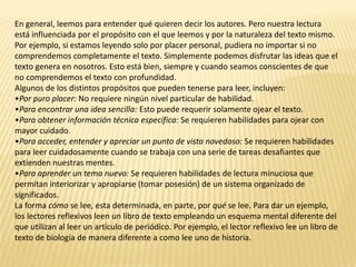 En general, leemos para entender qué quieren decir los autores. Pero nuestra lectura
está influenciada por el propósito con el que leemos y por la naturaleza del texto mismo.
Por ejemplo, si estamos leyendo solo por placer personal, pudiera no importar si no
comprendemos completamente el texto. Simplemente podemos disfrutar las ideas que el
texto genera en nosotros. Esto está bien, siempre y cuando seamos conscientes de que
no comprendemos el texto con profundidad.
Algunos de los distintos propósitos que pueden tenerse para leer, incluyen:
•Por puro placer: No requiere ningún nivel particular de habilidad.
•Para encontrar una idea sencilla: Esto puede requerir solamente ojear el texto.
•Para obtener información técnica específica: Se requieren habilidades para ojear con
mayor cuidado.
•Para acceder, entender y apreciar un punto de vista novedoso: Se requieren habilidades
para leer cuidadosamente cuando se trabaja con una serie de tareas desafiantes que
extienden nuestras mentes.
•Para aprender un tema nuevo: Se requieren habilidades de lectura minuciosa que
permitan interiorizar y apropiarse (tomar posesión) de un sistema organizado de
significados.
La forma cómo se lee, esta determinada, en parte, por qué se lee. Para dar un ejemplo,
los lectores reflexivos leen un libro de texto empleando un esquema mental diferente del
que utilizan al leer un artículo de periódico. Por ejemplo, el lector reflexivo lee un libro de
texto de biología de manera diferente a como lee uno de historia.
 