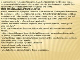Si reconocemos las variables antes expresadas, debemos reconocer también que existen
herramientas y habilidades esenciales para leer cualquier texto importante o esencial. Estas
herramientas y habilidades conforman el objeto de este escrito.
CÓMO CONSIDERAR EL PROPÓSITO DEL AUTOR:
Además de tener claro el propósito con el que se hace la lectura, se debe precisar la intención
del escritor pues ambos son importantes. Ejemplos de lo anterior son: Editores de periódicos
que deben decidir cuáles historias pueden revestir mayor interés para sus lectores y de qué
manera contarlas para mantener ese interés; un novelista que escribe una novela; un
estudiante que escribe el informe de una investigación.
Teniendo en cuenta los diferentes propósitos de los siguientes escritores, ¿cómo ajustaría
usted su lectura?:
•políticos y sus consejeros de prensa, al desarrollar comunicaciones para sus campañas
políticas;
•editores de periódicos que deben decidir las historias en las que estarían más interesados
sus lectores y la forma de narrarlas para mantener su interés;
•anunciantes que trabajan con consultores de medios mientras redactan material publicitario
(para vender un producto o servicio);
•un químico que escribe un reporte de laboratorio;
•un novelista que escribe una novela;
•un poeta que escribe un poema;
•un estudiante que escribe el reporte de una investigación.
 