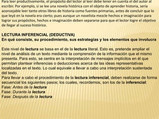Para leer productivamente, el propósito del lector al leer debe tener en cuenta el del autor al
escribir. Por ejemplo, si se lee una novela histórica con el objeto de aprender historia, sería
aconsejable leer tanto otros libros de historia como fuentes primarias, antes de concluir que lo
que leyó en la novela era cierto; pues aunque un novelista mezcle hechos e imaginación para
lograr sus propósitos, hechos e imaginación deben separarse para que el lector logre el objetivo
de llegar al suceso histórico.

LECTURA INFERENCIAL (DEDUCTIVA)
En qué consiste, su procedimiento, sus estrategias y los elementos que involucra

Este nivel de lectura se basa en el de la lectura literal. Esto es, pretende ampliar el
nivel de análisis de un texto mediante la comprensión de la información que el mismo
presenta. Para esto, se centra en la interpretación de mensajes implícitos en él que
permitan plantear inferencias o deducciones acerca de las ideas representativas
localizadas en el texto. Lo cual equivale a llevar a cabo una interpretación sustentada
del texto.
Para llevar a cabo el procedimiento de la lectura inferencial, deben realizarse de forma
secuencial los siguientes pasos; los cuales, recordemos, son los de la inferencial:
Fase: Antes de la lectura
Fase: Durante la lectura
Fase: Después de la lectura
 