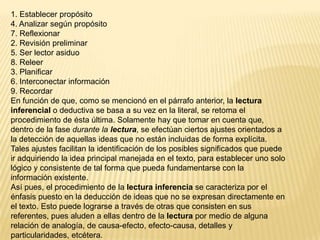 1. Establecer propósito
4. Analizar según propósito
7. Reflexionar
2. Revisión preliminar
5. Ser lector asiduo
8. Releer
3. Planificar
6. Interconectar información
9. Recordar
En función de que, como se mencionó en el párrafo anterior, la lectura
inferencial o deductiva se basa a su vez en la literal, se retoma el
procedimiento de ésta última. Solamente hay que tomar en cuenta que,
dentro de la fase durante la lectura, se efectúan ciertos ajustes orientados a
la detección de aquellas ideas que no están incluidas de forma explícita.
Tales ajustes facilitan la identificación de los posibles significados que puede
ir adquiriendo la idea principal manejada en el texto, para establecer uno solo
lógico y consistente de tal forma que pueda fundamentarse con la
información existente.
Así pues, el procedimiento de la lectura inferencia se caracteriza por el
énfasis puesto en la deducción de ideas que no se expresan directamente en
el texto. Esto puede lograrse a través de otras que consisten en sus
referentes, pues aluden a ellas dentro de la lectura por medio de alguna
relación de analogía, de causa-efecto, efecto-causa, detalles y
particularidades, etcétera.
 