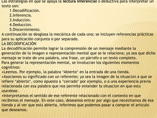 Las estrategias en que se apoya la lectura inferencial o deductiva para interpretar un
texto son:
     1.Decodificación.
     2.Inferencia.
     3.Inducción.
     4.Deducción.
     5.Discernimiento.
A continuación se desglosa la mecánica de cada una; se incluyen referencias prácticas
para su aplicación conjunta o por separado.
LA DECODIFICACIÓN
La decodificación permite lograr la comprensión de un mensaje mediante la
generación de la imagen o representación mental que se le relaciona; ya sea que dicho
mensaje se trate de una palabra, una frase, un párrafo o un texto completo.
Para generar la representación mental, se involucran los siguientes momentos
cognitivos:
•Leemos. Por ejemplo, la palabra “Abierto” en la entrada de una tienda.
•Asociamos su significado con un referente; ya sea la imagen de la situación a que se
refiere “abierto”, como opuesto a “cerrado” por ejemplo, o a una experiencia previa
relacionada con esa palabra que nos permite entender la situación en que está
usándose.
•Interpretamos el sentido de ese referente relacionado con el contexto en que
recibimos el mensaje. En este caso, deseamos entrar por algo que necesitamos de esa
tienda y al ver que está abierta, inferimos que podemos pasar a comprar el artículo
que deseamos.
 