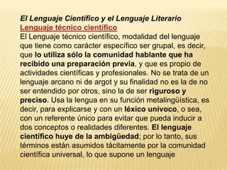 El Lenguaje Científico y el Lenguaje Literario
Lenguaje técnico científico
El Lenguaje técnico científico, modalidad del lenguaje
que tiene como carácter específico ser grupal, es decir,
que lo utiliza sólo la comunidad hablante que ha
recibido una preparación previa, y que es propio de
actividades científicas y profesionales. No se trata de un
lenguaje arcano ni de argot y su finalidad no es la de no
ser entendido por otros, sino la de ser riguroso y
preciso. Usa la lengua en su función metalingüística, es
decir, para explicarse y con un léxico unívoco, o sea,
con un referente único para evitar que pueda inducir a
dos conceptos o realidades diferentes. El lenguaje
científico huye de la ambigüedad; por lo tanto, sus
términos están asumidos tácitamente por la comunidad
científica universal, lo que supone un lenguaje
 