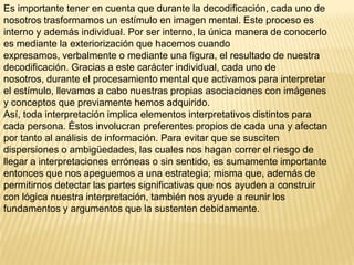 Es importante tener en cuenta que durante la decodificación, cada uno de
nosotros trasformamos un estímulo en imagen mental. Este proceso es
interno y además individual. Por ser interno, la única manera de conocerlo
es mediante la exteriorización que hacemos cuando
expresamos, verbalmente o mediante una figura, el resultado de nuestra
decodificación. Gracias a este carácter individual, cada uno de
nosotros, durante el procesamiento mental que activamos para interpretar
el estímulo, llevamos a cabo nuestras propias asociaciones con imágenes
y conceptos que previamente hemos adquirido.
Así, toda interpretación implica elementos interpretativos distintos para
cada persona. Éstos involucran preferentes propios de cada una y afectan
por tanto al análisis de información. Para evitar que se susciten
dispersiones o ambigüedades, las cuales nos hagan correr el riesgo de
llegar a interpretaciones erróneas o sin sentido, es sumamente importante
entonces que nos apeguemos a una estrategia; misma que, además de
permitirnos detectar las partes significativas que nos ayuden a construir
con lógica nuestra interpretación, también nos ayude a reunir los
fundamentos y argumentos que la sustenten debidamente.
 