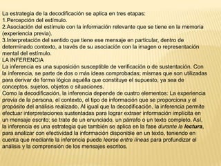 La estrategia de la decodificación se aplica en tres etapas:
1.Percepción del estímulo.
2.Asociación del estímulo con la información relevante que se tiene en la memoria
(experiencia previa).
3.Interpretación del sentido que tiene ese mensaje en particular, dentro de
determinado contexto, a través de su asociación con la imagen o representación
mental del estímulo.
LA INFERENCIA
La inferencia es una suposición susceptible de verificación o de sustentación. Con
la inferencia, se parte de dos o más ideas comprobadas; mismas que son utilizadas
para derivar de forma lógica aquélla que constituye el supuesto, ya sea de
conceptos, sujetos, objetos o situaciones.
Como la decodificación, la inferencia depende de cuatro elementos: La experiencia
previa de la persona, el contexto, el tipo de información que se proporciona y el
propósito del análisis realizado. Al igual que la decodificación, la inferencia permite
efectuar interpretaciones sustentadas para lograr extraer información implícita en
un mensaje escrito; se trate de un enunciado, un párrafo o un texto completo. Así,
la inferencia es una estrategia que también se aplica en la fase durante la lectura,
para analizar con efectividad la información disponible en un texto, teniendo en
cuenta que mediante la inferencia puede leerse entre líneas para profundizar el
análisis y la comprensión de los mensajes escritos.
 