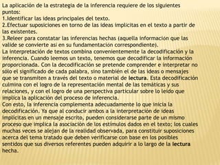 La aplicación de la estrategia de la inferencia requiere de los siguientes
puntos:
1.Identificar las ideas principales del texto.
2.Efectuar suposiciones en torno de las ideas implícitas en el texto a partir de
las existentes.
3.Releer para constatar las inferencias hechas (aquella información que las
valide se convierte así en su fundamentación correspondiente).
La interpretación de textos combina convenientemente la decodificación y la
inferencia. Cuando leemos un texto, tenemos que decodificar la información
proporcionada. Con la decodificación se pretende comprender e interpretar no
sólo el significado de cada palabra, sino también el de las ideas o mensajes
que se transmiten a través del texto o material de lectura. Esta decodificación
culmina con el logro de la representación mental de las temáticas y sus
relaciones, y con el logro de una perspectiva particular sobre lo leído que
implica la aplicación del proceso de inferencia.
Con esto, la inferencia complementa adecuadamente lo que inicia la
decodificación. Ya que al conducir ambos a la interpretación de ideas
implícitas en un mensaje escrito, pueden considerarse parte de un mismo
proceso que implica la asociación de los estímulos dados en el texto; los cuales
muchas veces se alejan de la realidad observada, para constituir suposiciones
acerca del tema tratado que deben verificarse con base en los posibles
sentidos que sus diversos referentes pueden adquirir a lo largo de la lectura
hecha.
 