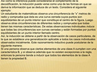 Así como la inferencia puede considerarse el complemento de la
decodificación, la inducción puede verse como una de las formas en que se
deriva la información que se deduce de un texto. Considera el siguiente
ejemplo:
Un estudiante de matemáticas observa una circunferencia de “x” metros de
radio y comprueba que ésta es una curva cerrada cuyos puntos son
equidistantes de un punto interior que constituye el centro de la figura. Luego
observa otras circunferencias de diferentes radios y comprueba que todas
tienen las mismas características. De estas observaciones individuales induce
que todas las circunferencias son curvas cerradas y están formadas por puntos
equidistantes de un punto interior llamado centro.
Así, la inducción se obtiene a partir de la observación de casos particulares, de
la que se establece una generalización aplicable a todos los casos individuales
observados inicialmente. Este razonamiento inductivo puede postularse de la
siguiente manera:
Si una persona observa que ciertos elementos de una clase A cumplen con una
característica B, y si observa además que no existen excepciones a la regla,
entonces la persona tiende a inducir que todos los elementos de la clase A
tienen la propiedad B.
 