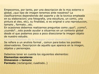 Empecemos, por tanto, por una descripción de lo más externo o
global, ¿qué tipo de imagen tenemos ante nosotros? La
clasificaremos dependiendo del soporte y de la técnica empleada
en su elaboración( una fotografía, una escultura, un cómic, una
pintura al óleo, etc), su finalidad, si es original o una reproducción,
tamaño , formato...etc.
En ocasiones debemos realizarnos preguntas como ¿qué?, ¿cómo?,
¿cuándo?...ésto puede ayudar a situarnos en un contexto global
desde el que podamos poco a poco diseccionar la imagen objeto
de nuestro estudio.
Lectura objetiva de la imagen (nivel denotativo)
Se refiere a un análisis formal , común para todos los posibles
observadores. Descripción de aquello que aparece en la imagen,
objetos y personajes.

Debemos tener en cuenta los siguientes elementos:
Elementos escalares
Dimensión o tamaño
Formato (rectangular, cuadrado…)
 