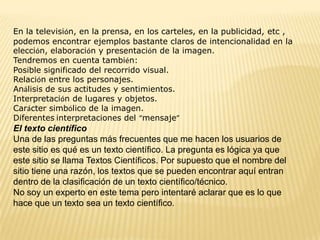 En la televisión, en la prensa, en los carteles, en la publicidad, etc ,
podemos encontrar ejemplos bastante claros de intencionalidad en la
elección, elaboración y presentación de la imagen.
Tendremos en cuenta también:
Posible significado del recorrido visual.
Relación entre los personajes.
Análisis de sus actitudes y sentimientos.
Interpretación de lugares y objetos.
Carácter simbólico de la imagen.
Diferentes interpretaciones del “mensaje”
El texto científico
Una de las preguntas más frecuentes que me hacen los usuarios de
este sitio es qué es un texto científico. La pregunta es lógica ya que
este sitio se llama Textos Científicos. Por supuesto que el nombre del
sitio tiene una razón, los textos que se pueden encontrar aquí entran
dentro de la clasificación de un texto científico/técnico.
No soy un experto en este tema pero intentaré aclarar que es lo que
hace que un texto sea un texto científico.
 