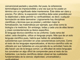 convencional pactado y asumido. Así pues, la coherencia
terminológica es imprescindible y una vez que se ha usado un
término con un significado debe mantenerse. Éste debe ser claro y
preciso. Por último, la exposición científica debe estar presidida por
la objetividad y debe permitir su verificabilidad, es decir, cualquier
formulación se debe demostrar. Lógicamente hay disciplinas
científicas y técnicas que se prestan y admiten mejor la
formalización, las matemáticas por ejemplo, que otras como la
biología o la medicina. Sin embargo, todas y cada una de ellas tienen
y crean constantemente su léxico específico.
El lenguaje técnico-científico no es uniforme. Cada rama del
saber, cada disciplina, utiliza un lenguaje propio. Más que de un solo
lenguaje científico pues, habría que hablar de variedades o
subsistemas que coinciden en unas características comunes. Como
el resto de los lenguajes especializados, el técnico-científico sólo es
utilizado por sus hablantes en una parcela de su actividad; fuera de
ella hacen uso de la lengua común. La dificultad de estos lenguajes
los convierten en algo difícil de comprender para el resto de los
hablantes. Los textos científicos deben observar las cualidades
fundamentales de la ciencia: objetividad, universalidad y
 