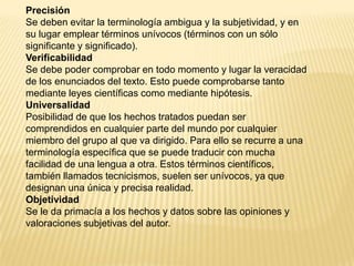Precisión
Se deben evitar la terminología ambigua y la subjetividad, y en
su lugar emplear términos unívocos (términos con un sólo
significante y significado).
Verificabilidad
Se debe poder comprobar en todo momento y lugar la veracidad
de los enunciados del texto. Esto puede comprobarse tanto
mediante leyes científicas como mediante hipótesis.
Universalidad
Posibilidad de que los hechos tratados puedan ser
comprendidos en cualquier parte del mundo por cualquier
miembro del grupo al que va dirigido. Para ello se recurre a una
terminología específica que se puede traducir con mucha
facilidad de una lengua a otra. Estos términos científicos,
también llamados tecnicismos, suelen ser unívocos, ya que
designan una única y precisa realidad.
Objetividad
Se le da primacía a los hechos y datos sobre las opiniones y
valoraciones subjetivas del autor.
 