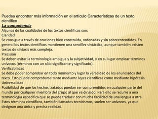 Puedes encontrar más información en el artículo Características de un texto
científico
La competencia
Algunas de las cualidades de los textos científicos son:
Claridad
Se consigue a través de oraciones bien construida, ordenadas y sin sobreentendidos. En
general los textos científicos mantienen una sencillez sintáctica, aunque también existen
textos de sintaxis más compleja.
Precisión
Se deben evitar la terminología ambigua y la subjetividad, y en su lugar emplear términos
unívocos (términos con un sólo significante y significado).
Verificabilidad
Se debe poder comprobar en todo momento y lugar la veracidad de los enunciados del
texto. Esto puede comprobarse tanto mediante leyes científicas como mediante hipótesis.
Universalidad
Posibilidad de que los hechos tratados puedan ser comprendidos en cualquier parte del
mundo por cualquier miembro del grupo al que va dirigido. Para ello se recurre a una
terminología específica que se puede traducir con mucha facilidad de una lengua a otra.
Estos términos científicos, también llamados tecnicismos, suelen ser unívocos, ya que
designan una única y precisa realidad.
 