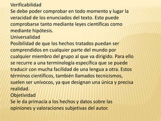 Verificabilidad
Se debe poder comprobar en todo momento y lugar la
veracidad de los enunciados del texto. Esto puede
comprobarse tanto mediante leyes científicas como
mediante hipótesis.
Universalidad
Posibilidad de que los hechos tratados puedan ser
comprendidos en cualquier parte del mundo por
cualquier miembro del grupo al que va dirigido. Para ello
se recurre a una terminología específica que se puede
traducir con mucha facilidad de una lengua a otra. Estos
términos científicos, también llamados tecnicismos,
suelen ser unívocos, ya que designan una única y precisa
realidad.
Objetividad
Se le da primacía a los hechos y datos sobre las
opiniones y valoraciones subjetivas del autor.
 