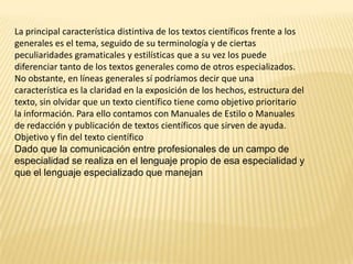 La principal característica distintiva de los textos científicos frente a los
generales es el tema, seguido de su terminología y de ciertas
peculiaridades gramaticales y estilísticas que a su vez los puede
diferenciar tanto de los textos generales como de otros especializados.
No obstante, en líneas generales sí podríamos decir que una
característica es la claridad en la exposición de los hechos, estructura del
texto, sin olvidar que un texto científico tiene como objetivo prioritario
la información. Para ello contamos con Manuales de Estilo o Manuales
de redacción y publicación de textos científicos que sirven de ayuda.
Objetivo y fin del texto científico
Dado que la comunicación entre profesionales de un campo de
especialidad se realiza en el lenguaje propio de esa especialidad y
que el lenguaje especializado que manejan
 
