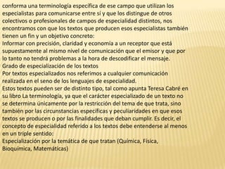 conforma una terminología específica de ese campo que utilizan los
especialistas para comunicarse entre sí y que los distingue de otros
colectivos o profesionales de campos de especialidad distintos, nos
encontramos con que los textos que producen esos especialistas también
tienen un fin y un objetivo concreto:
Informar con precisión, claridad y economía a un receptor que está
supuestamente al mismo nivel de comunicación que el emisor y que por
lo tanto no tendrá problemas a la hora de descodificar el mensaje.
Grado de especialización de los textos
Por textos especializados nos referimos a cualquier comunicación
realizada en el seno de los lenguajes de especialidad.
Estos textos pueden ser de distinto tipo, tal como apunta Teresa Cabré en
su libro La terminología, ya que el carácter especializado de un texto no
se determina únicamente por la restricción del tema de que trata, sino
también por las circunstancias específicas y peculiaridades en que esos
textos se producen o por las finalidades que deban cumplir. Es decir, el
concepto de especialidad referido a los textos debe entenderse al menos
en un triple sentido:
Especialización por la temática de que tratan (Química, Física,
Bioquímica, Matemáticas)
 