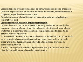 Especialización por las circunstancias de comunicación en que se producen
(artículos especializados en revistas de índice de impacto, comunicaciones a
congresos, capítulos de un manual, etc.)
Especialización por el objetivo que persiguen (descriptivos, divulgativos,
informativos, etc.)
Comunicativa oral y escrita: enfoque estratégico.
Una vez llevado a cabo el estudio documental y analizados los resultados,
queremos plantear algunas líneas de trabajo tendientes a subsanar algunas
limitantes o a potenciar el desarrollo de la producción de textos a fin de
obtener mejores resultados.
En este sentido anexamos un cuadro de consulta Propuesta para el desarrollo
de la competencia comunicativa cuyo fin es poder integrarlo al currículo
prescriptivo de educación básica y llevado a la práctica a través de la
adecuación curricular.
Por otra parte queremos señalar algunas ventajas que representa utilizar
plantillas especificas para la producción de textos:
 