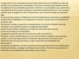 La adquisición de la competencia comunicativa tiene que ser un objetivo no sólo del
profesor sino también de los estudiantes. Para ello es necesario que puedan conocer
los objetivos de las actividades que llevan a término. Lo cual significa que, aparte de la
necesidad de que las tareas constituya situaciones reales de escritura, será necesaio
también que se programen como situaciones en que el alumno tenga que aprender
algo.
El presente documento se elaboró con el fin de proporcionar al docente la posibilidad
de desarrollar habilidades en la producción de textos a través del currículo básico en
el primer ciclo.
Para llevarlo a cabo es necesario reconceptualizar el currículo, entender que este
concepto va mas allá de los planes y programas de estudio.
Andrés Osorio (1996). Establece tres niveles de concreción del currículo.
El primero de ellos es el prescriptivo.
El segundo la planificación del currículo para cada centro (P.E.C.)
El tercero el de la planificación por curso, ésta la realiza el profesor, para su grupo
escolar y es en esta etapa donde se proponen adecuaciones de acceso y a los
elementos del currículo para llevar a cabo el desarrollo de habilidades del
pensamiento.
Los planes y programas, así como los libros de texto gratuito del área de español para
la educación básica, se apegan al enfoque comunicativo y funcional, que propone el
desarrollo de la competencia comunicativa oral y escrita.
 