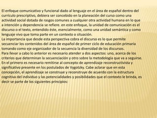 El enfoque comunicativo y funcional dado al lenguaje en el área de español dentro del
currículo prescriptivo, debiera ser concebido en la planeación del curso como una
actividad social dotada de rasgos comunes a cualquier otra actividad humana en lo que
a intención y dependencia se refiere. en este enfoque, la unidad de comunicación es el
discurso o el texto, entendido éste, esencialmente, como una unidad semántica y como
lenguaje vivo que toma parte en un contexto o situación.
La importancia que desde esta perspectiva cobra el discurso es lo que permite
secuenciar los contenidos del área de español de primer ciclo de educación primaria
tomando como eje organizador de la secuencia la diversidad de los discursos.
Para llevar a cabo lo anterior es necesario atender a dos aspectos: uno, acerca de los
criterios que determinan la secuenciación y otro sobre la metodología que va a seguirse.
En el primero es necesario remitirse al concepto de aprendizaje reconstructivista y
significativo presente en los postulados de Vygotzky. Cabe aclarar que en esta
concepción, el aprendizaje se construye y reconstruye de acuerdo con la estructura
cognitiva del individuo y las potencialidades y posibilidades que el contexto le brinda, es
decir se parte de los siguientes principios:
 