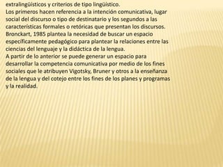 extralingüísticos y criterios de tipo lingüístico.
Los primeros hacen referencia a la intención comunicativa, lugar
social del discurso o tipo de destinatario y los segundos a las
características formales o retóricas que presentan los discursos.
Bronckart, 1985 plantea la necesidad de buscar un espacio
específicamente pedagógico para plantear la relaciones entre las
ciencias del lenguaje y la didáctica de la lengua.
A partir de lo anterior se puede generar un espacio para
desarrollar la competencia comunicativa por medio de los fines
sociales que le atribuyen Vigotsky, Bruner y otros a la enseñanza
de la lengua y del cotejo entre los fines de los planes y programas
y la realidad.
 