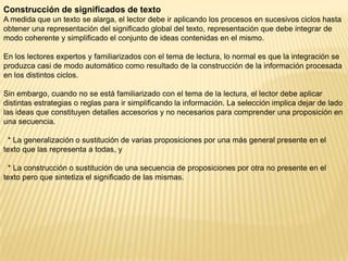 Construcción de significados de texto
A medida que un texto se alarga, el lector debe ir aplicando los procesos en sucesivos ciclos hasta
obtener una representación del significado global del texto, representación que debe integrar de
modo coherente y simplificado el conjunto de ideas contenidas en el mismo.

En los lectores expertos y familiarizados con el tema de lectura, lo normal es que la integración se
produzca casi de modo automático como resultado de la construcción de la información procesada
en los distintos ciclos.

Sin embargo, cuando no se está familiarizado con el tema de la lectura, el lector debe aplicar
distintas estrategias o reglas para ir simplificando la información. La selección implica dejar de lado
las ideas que constituyen detalles accesorios y no necesarios para comprender una proposición en
una secuencia.

  * La generalización o sustitución de varias proposiciones por una más general presente en el
texto que las representa a todas, y

  * La construcción o sustitución de una secuencia de proposiciones por otra no presente en el
texto pero que sintetiza el significado de las mismas.
 